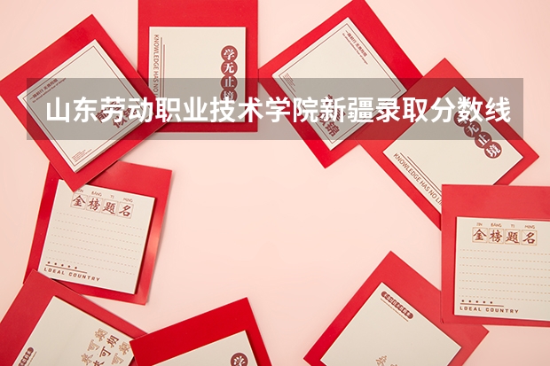 山东劳动职业技术学院新疆录取分数线是多少 山东劳动职业技术学院新疆招生人数