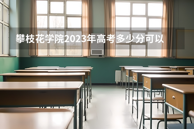 攀枝花学院2023年高考多少分可以录取 攀枝花学院口碑怎么样