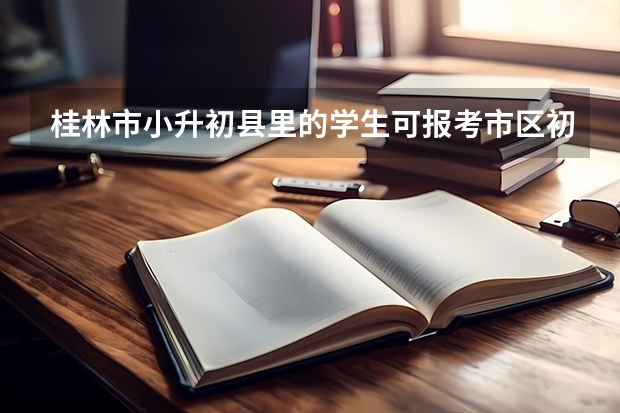 桂林市小升初县里的学生可报考市区初中学校吗？一