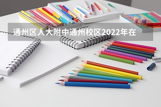 通州区人大附中通州校区2022年在东城招生分数线（人大附中小升初有多难）