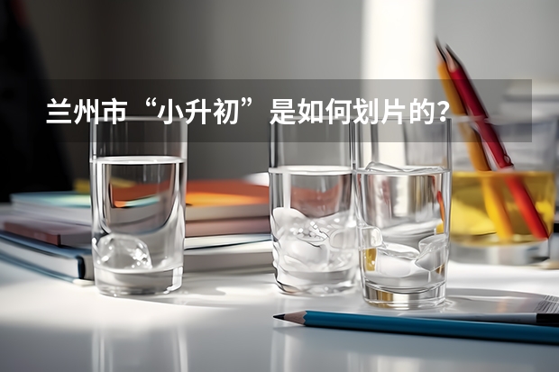 兰州市&ldquo;小升初&rdquo;是如何划片的？