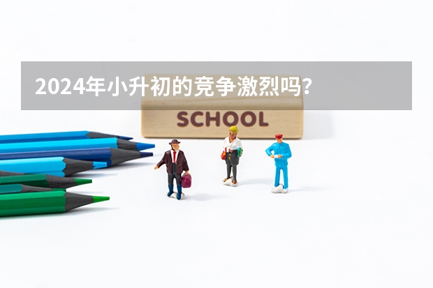 2024年小升初的竞争激烈吗？