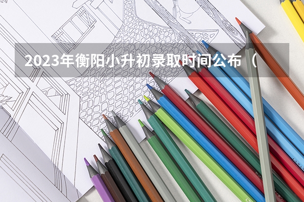 2023年衡阳小升初录取时间公布（湖南省衡阳市城区初中招生工作实施方案）
