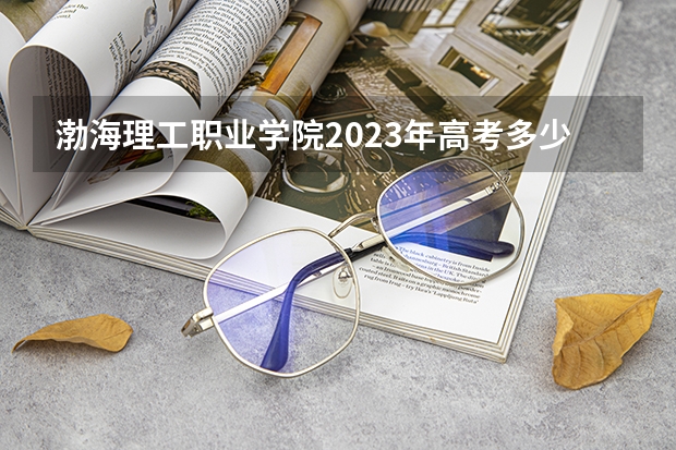 渤海理工职业学院2023年高考多少分可以录取 渤海理工职业学院口碑怎么样