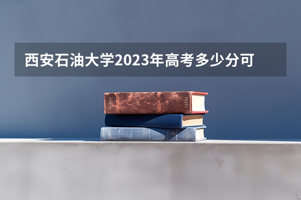 西安石油大学2023年高考多少分可以录取 西安石油大学口碑怎么样