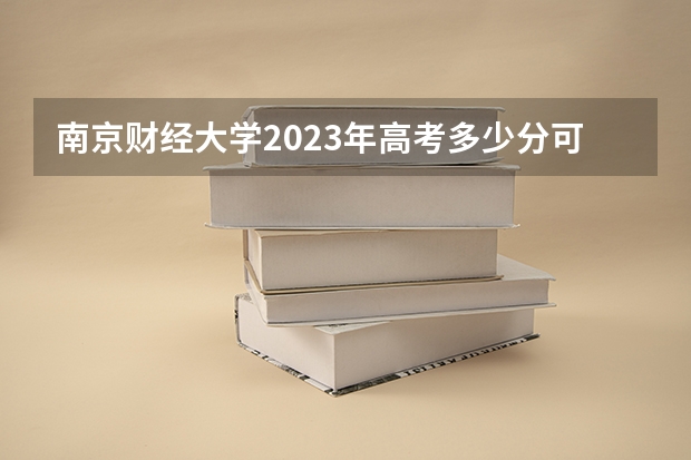 南京财经大学2023年高考多少分可以录取 南京财经大学口碑怎么样