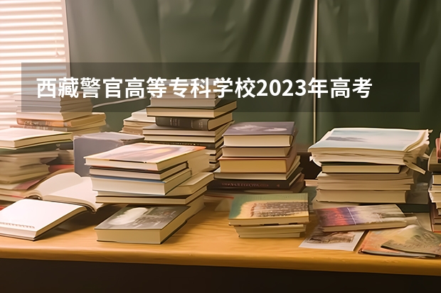 西藏警官高等专科学校2023年高考多少分可以录取 西藏警官高等专科学校口碑怎么样