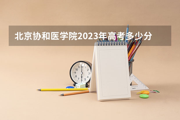 北京协和医学院2023年高考多少分可以录取 北京协和医学院口碑怎么样