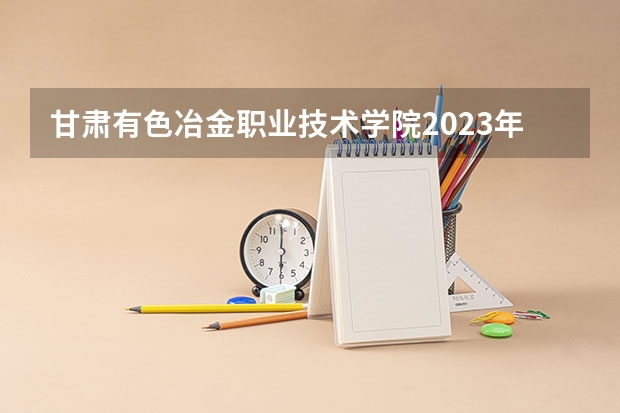 甘肃有色冶金职业技术学院2023年高考多少分可以录取 甘肃有色冶金职业技术学院口碑怎么样