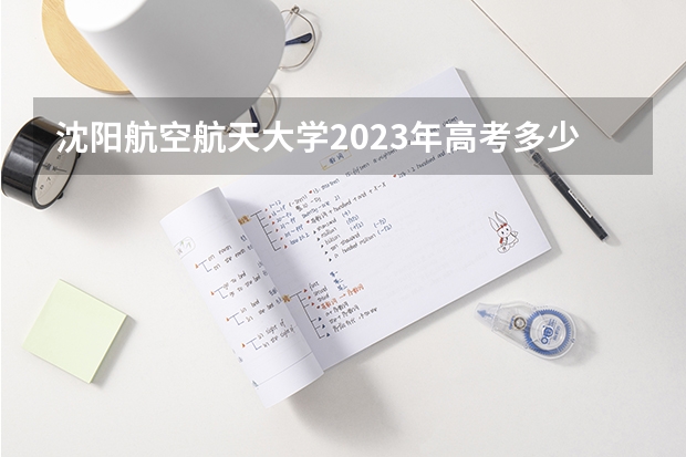 沈阳航空航天大学2023年高考多少分可以录取 沈阳航空航天大学口碑怎么样