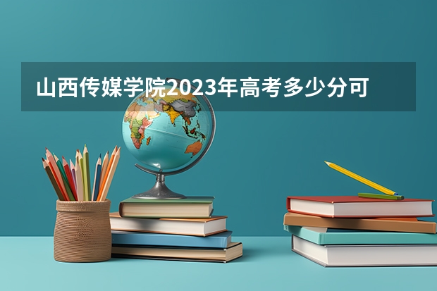 山西传媒学院2023年高考多少分可以录取 山西传媒学院口碑怎么样