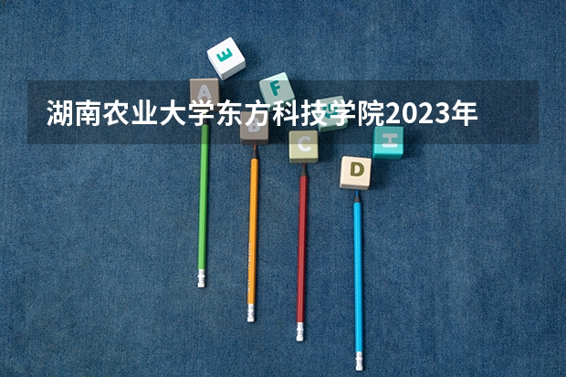湖南农业大学东方科技学院2023年高考多少分可以录取 湖南农业大学东方科技学院口碑怎么样