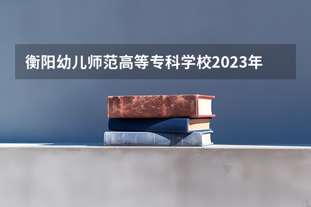 衡阳幼儿师范高等专科学校2023年高考多少分可以录取 衡阳幼儿师范高等专科学校口碑怎么样